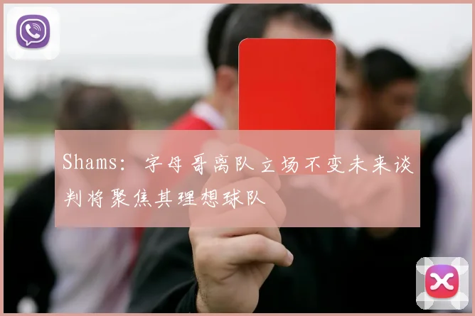 Shams：字母哥离队立场不变未来谈判将聚焦其理想球队