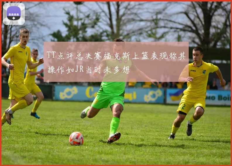 TT点评总决赛福克斯上篮表现称其操作如JR当时未多想