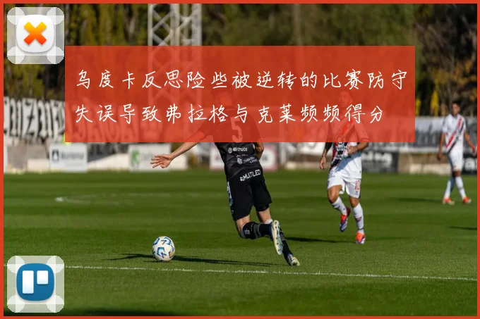 乌度卡反思险些被逆转的比赛防守失误导致弗拉格与克莱频频得分