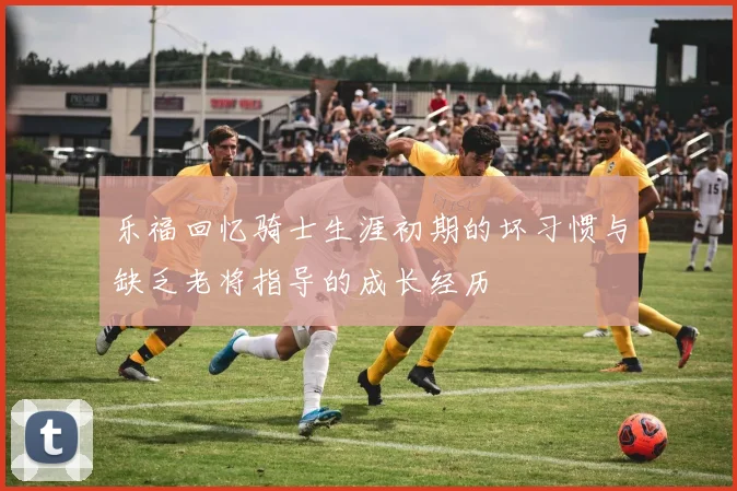 乐福回忆骑士生涯初期的坏习惯与缺乏老将指导的成长经历