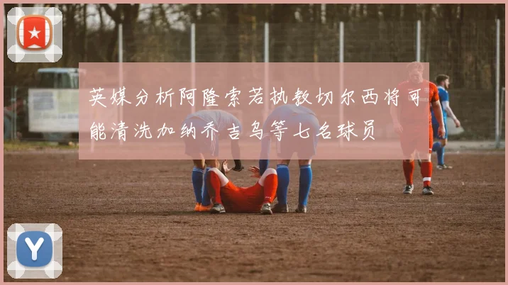 英媒分析阿隆索若执教切尔西将可能清洗加纳乔吉乌等七名球员
