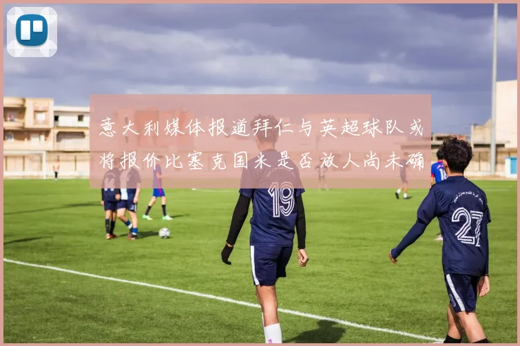 意大利媒体报道拜仁与英超球队或将报价比塞克国米是否放人尚未确定