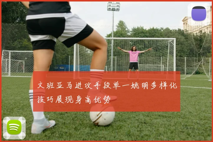 文班亚马进攻手段单一姚明多样化技巧展现身高优势