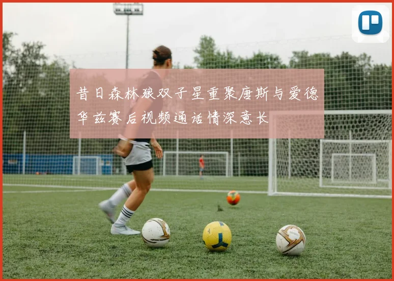 昔日森林狼双子星重聚唐斯与爱德华兹赛后视频通话情深意长