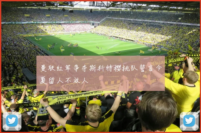 曼联红军争夺斯科特樱桃队誓言今夏留人不放人