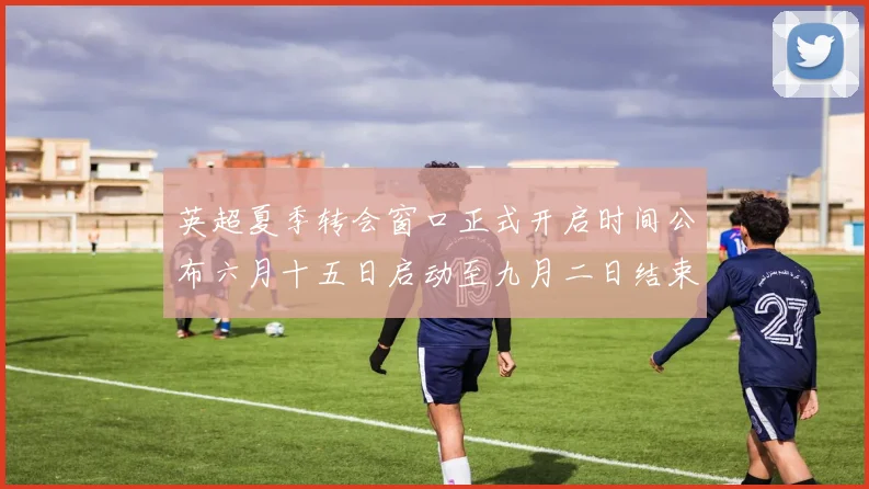 英超夏季转会窗口正式开启时间公布六月十五日启动至九月二日结束