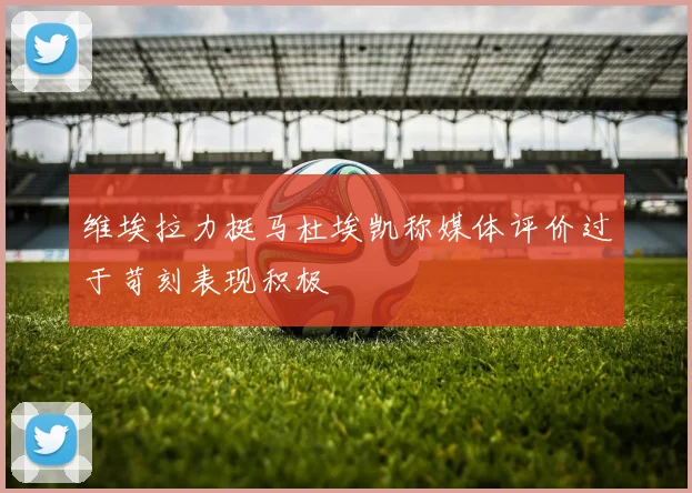 维埃拉力挺马杜埃凯称媒体评价过于苛刻表现积极
