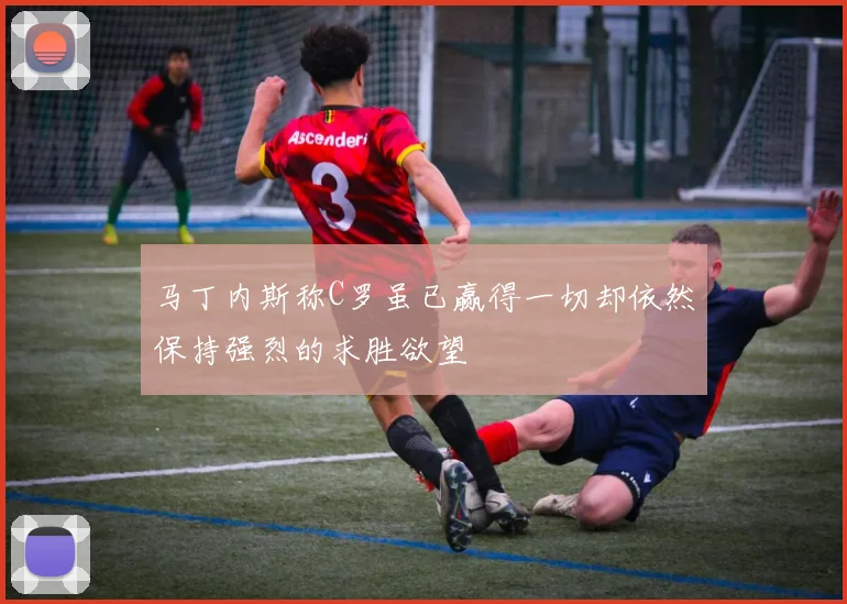 马丁内斯称C罗虽已赢得一切却依然保持强烈的求胜欲望