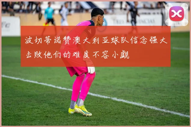 波切蒂诺赞澳大利亚球队信念强大击败他们的难度不容小觑