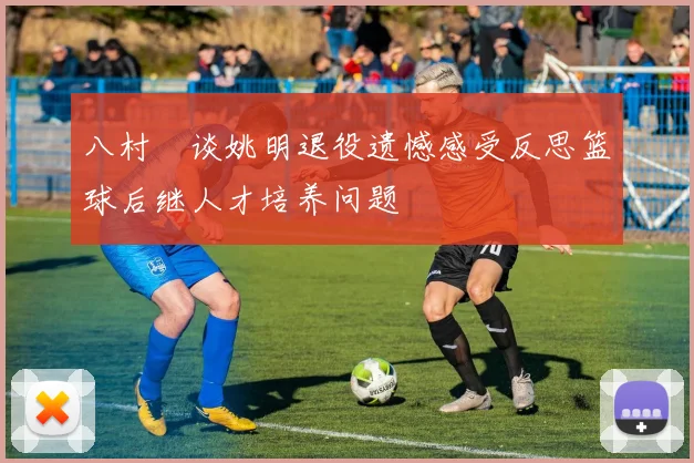八村塁谈姚明退役遗憾感受反思篮球后继人才培养问题