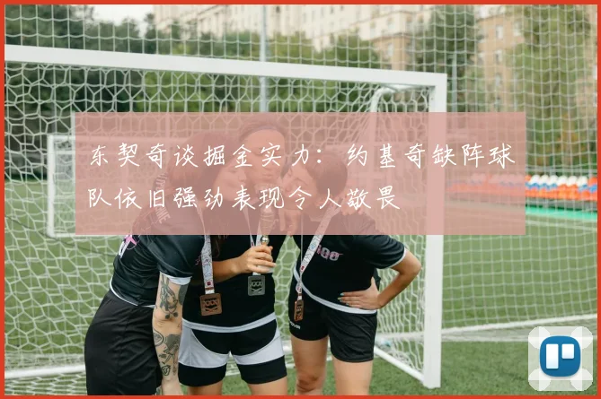东契奇谈掘金实力：约基奇缺阵球队依旧强劲表现令人敬畏
