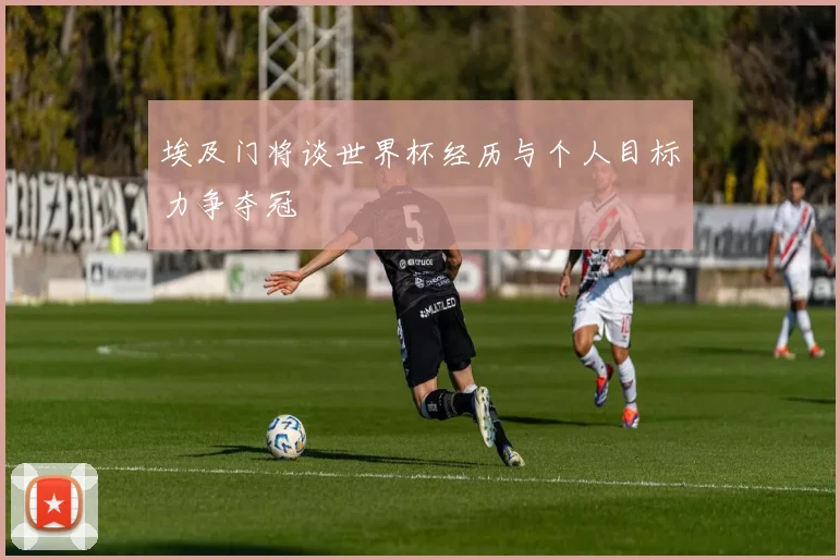埃及门将谈世界杯经历与个人目标力争夺冠