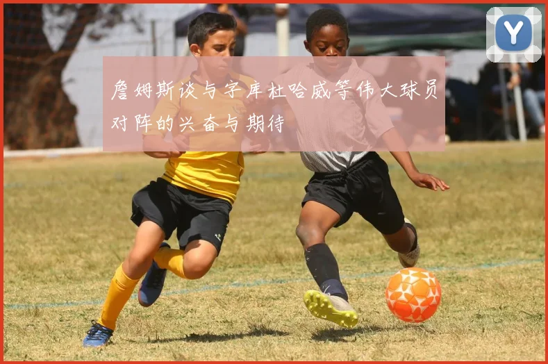 詹姆斯谈与字库杜哈威等伟大球员对阵的兴奋与期待