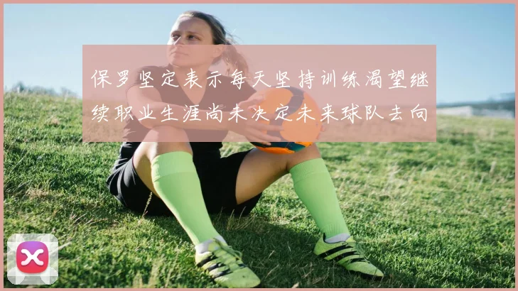 保罗坚定表示每天坚持训练渴望继续职业生涯尚未决定未来球队去向