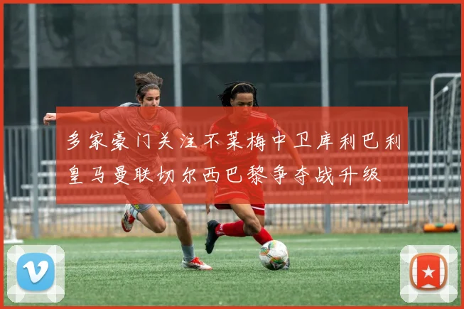 多家豪门关注不莱梅中卫库利巴利皇马曼联切尔西巴黎争夺战升级