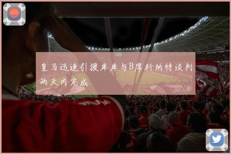 皇马迅速引援库库与B席科纳特谈判两天内完成
