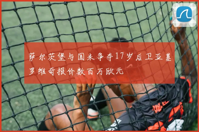 萨尔茨堡与国米争夺17岁后卫亚基罗维奇报价数百万欧元