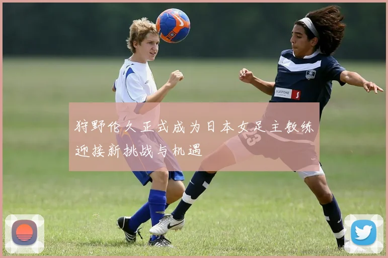 狩野伦久正式成为日本女足主教练迎接新挑战与机遇