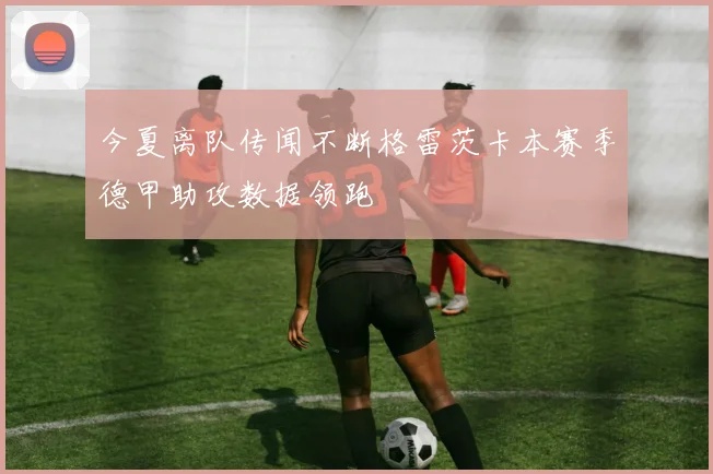 今夏离队传闻不断格雷茨卡本赛季德甲助攻数据领跑