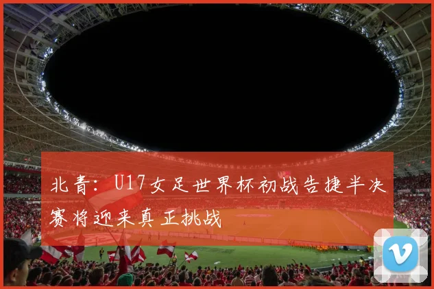 北青：U17女足世界杯初战告捷半决赛将迎来真正挑战