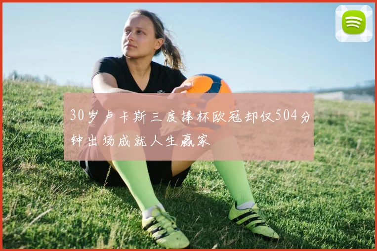 30岁卢卡斯三度捧杯欧冠却仅504分钟出场成就人生赢家