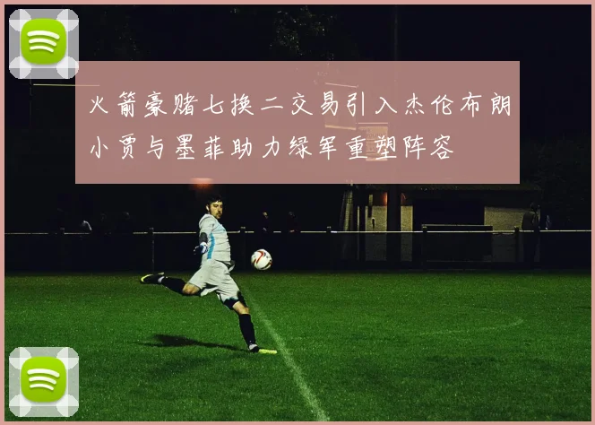 火箭豪赌七换二交易引入杰伦布朗小贾与墨菲助力绿军重塑阵容